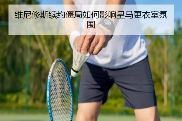 维尼修斯续约僵局如何影响皇马更衣室氛围